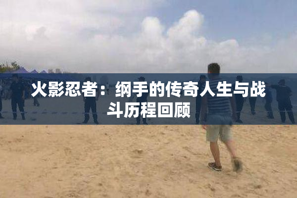 火影忍者：纲手的传奇人生与战斗历程回顾