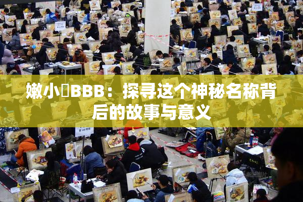 嫩小槡BBB：探寻这个神秘名称背后的故事与意义