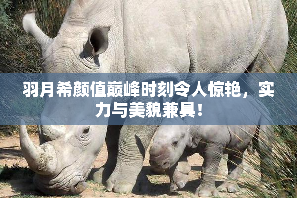羽月希颜值巅峰时刻令人惊艳，实力与美貌兼具！