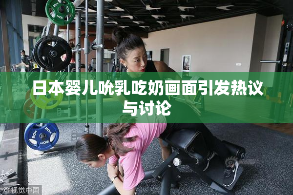 日本婴儿吮乳吃奶画面引发热议与讨论