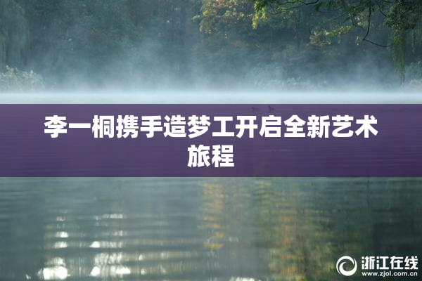 李一桐携手造梦工开启全新艺术旅程