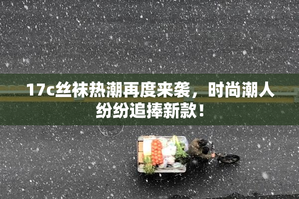 17c丝袜热潮再度来袭，时尚潮人纷纷追捧新款！