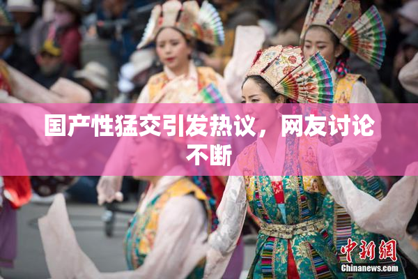 国产性猛交引发热议，网友讨论不断