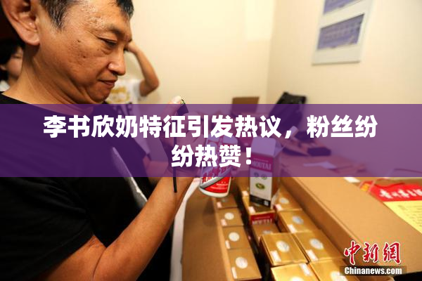李书欣奶特征引发热议，粉丝纷纷热赞！