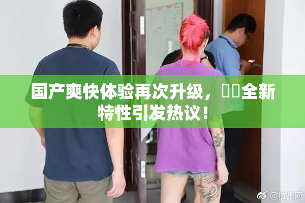 国产爽快体验再次升级，❌‌全新特性引发热议！