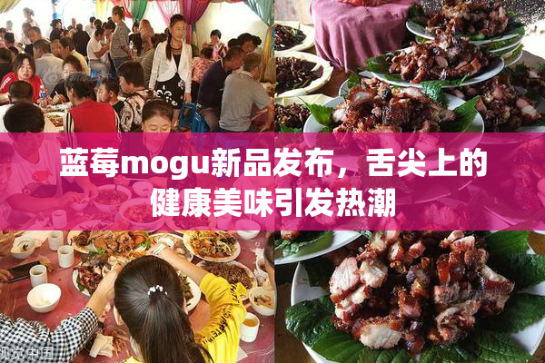 蓝莓mogu新品发布，舌尖上的健康美味引发热潮
