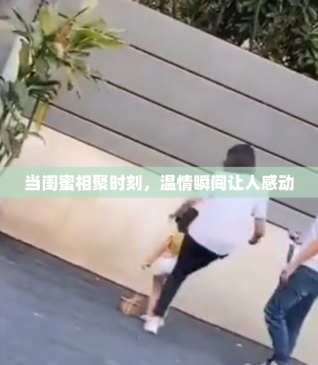 当闺蜜相聚时刻，温情瞬间让人感动