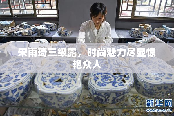 宋雨琦三级露，时尚魅力尽显惊艳众人