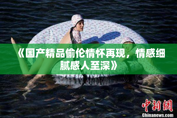 《国产精品偷伦情怀再现，情感细腻感人至深》