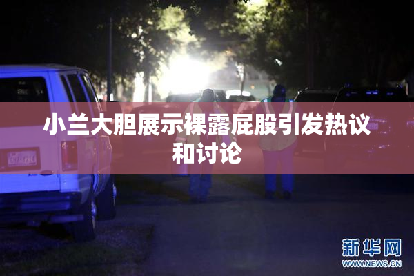 小兰大胆展示裸露屁股引发热议和讨论
