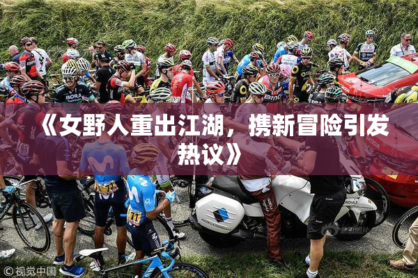 《女野人重出江湖，携新冒险引发热议》