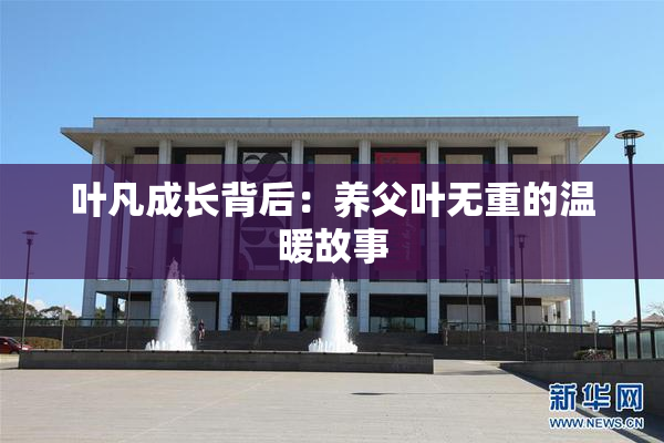 叶凡成长背后：养父叶无重的温暖故事