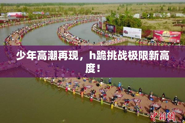少年高潮再现，h跪挑战极限新高度！