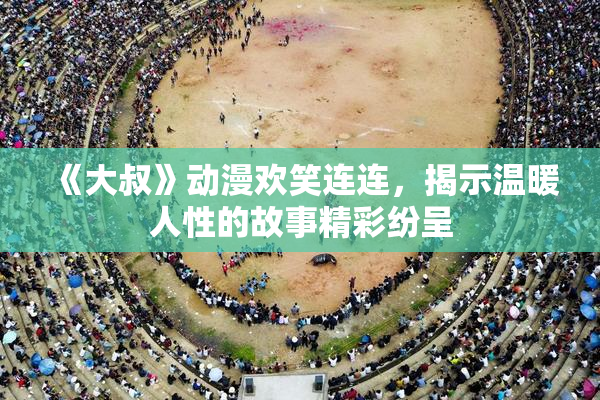 《大叔》动漫欢笑连连，揭示温暖人性的故事精彩纷呈