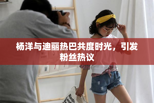 杨洋与迪丽热巴共度时光，引发粉丝热议