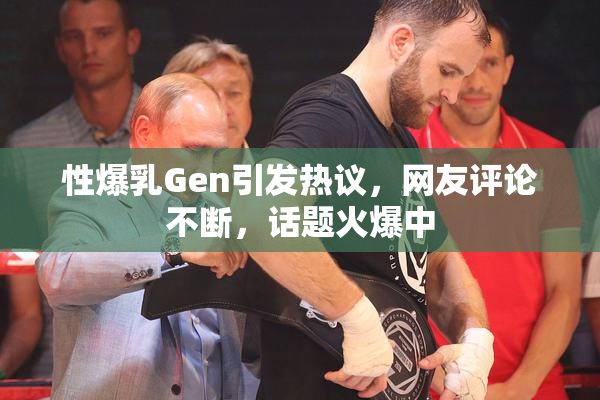 性爆乳Gen引发热议，网友评论不断，话题火爆中