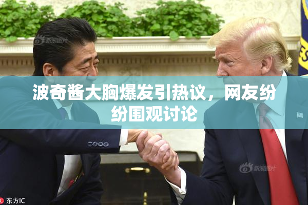 波奇酱大胸爆发引热议，网友纷纷围观讨论