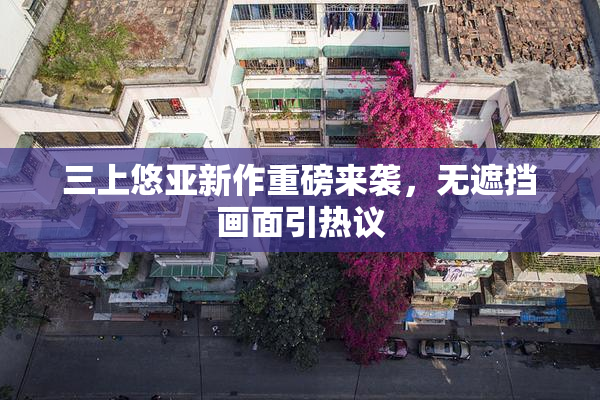 三上悠亚新作重磅来袭，无遮挡画面引热议