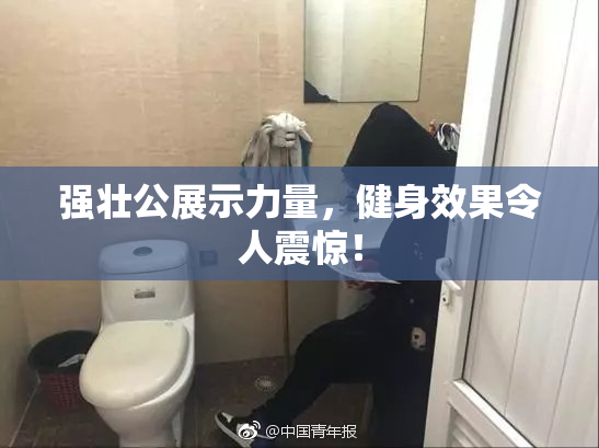 强壮公展示力量，健身效果令人震惊！