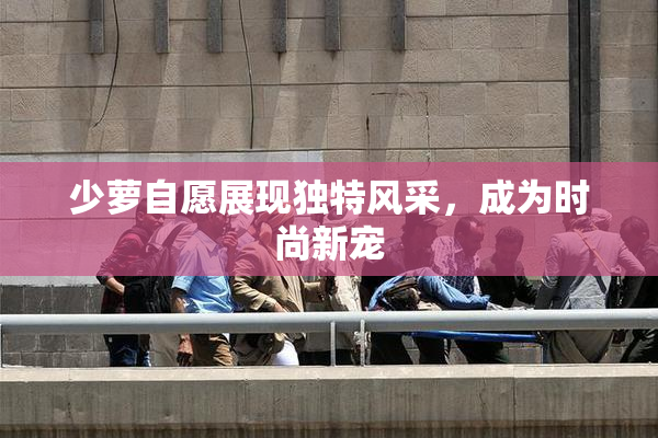 少萝自愿展现独特风采，成为时尚新宠
