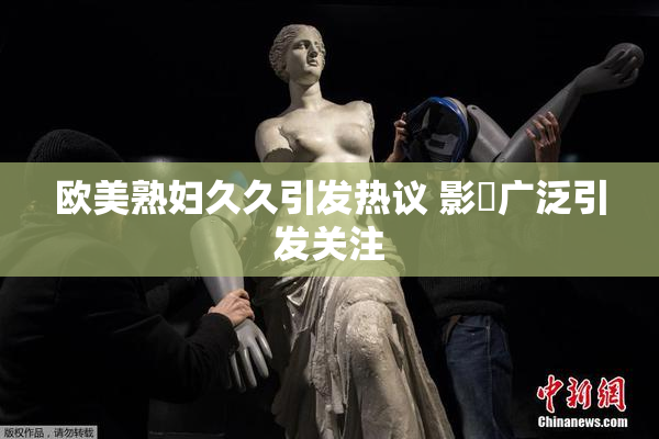 欧美熟妇久久引发热议 影響广泛引发关注