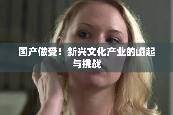 国产做受！新兴文化产业的崛起与挑战