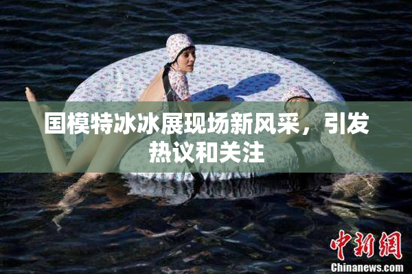 国模特冰冰展现场新风采，引发热议和关注