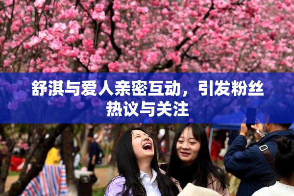 舒淇与爱人亲密互动，引发粉丝热议与关注