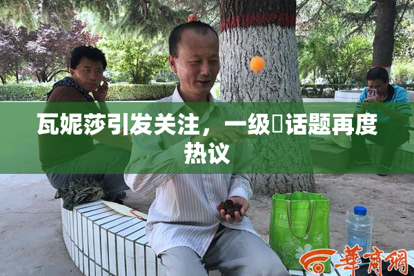 瓦妮莎引发关注，一级婬话题再度热议