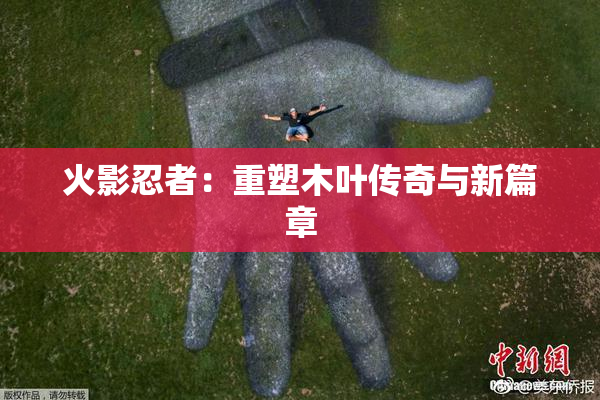 火影忍者：重塑木叶传奇与新篇章