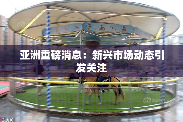 亚洲重磅消息：新兴市场动态引发关注