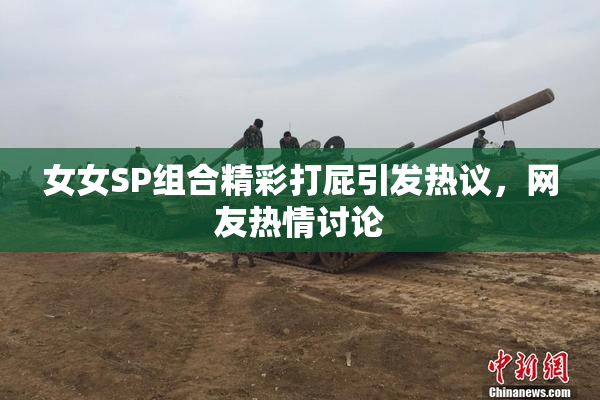 女女SP组合精彩打屁引发热议，网友热情讨论