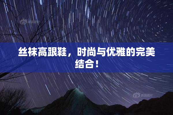丝袜高跟鞋，时尚与优雅的完美结合！