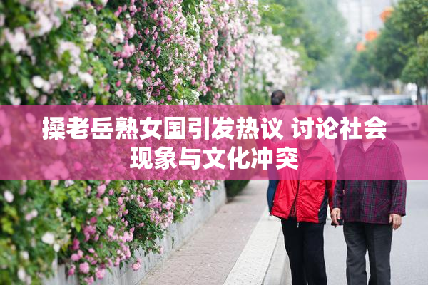 搡老岳熟女国引发热议 讨论社会现象与文化冲突