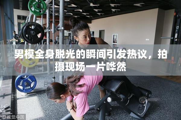 男模全身脱光的瞬间引发热议，拍摄现场一片哗然