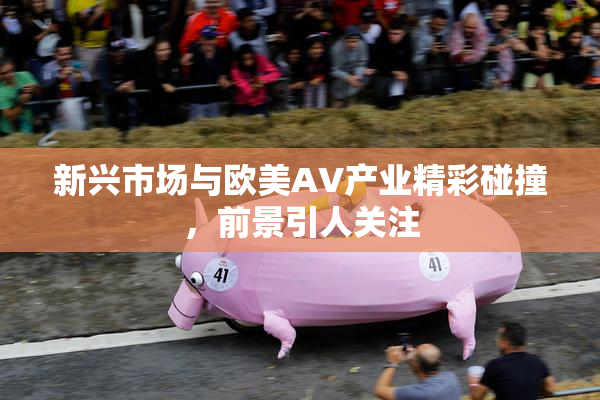 新兴市场与欧美AV产业精彩碰撞，前景引人关注