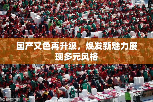 国产又色再升级，焕发新魅力展现多元风格
