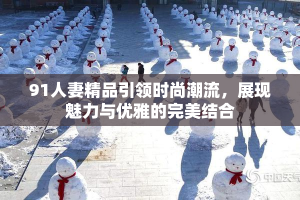 91人妻精品引领时尚潮流，展现魅力与优雅的完美结合
