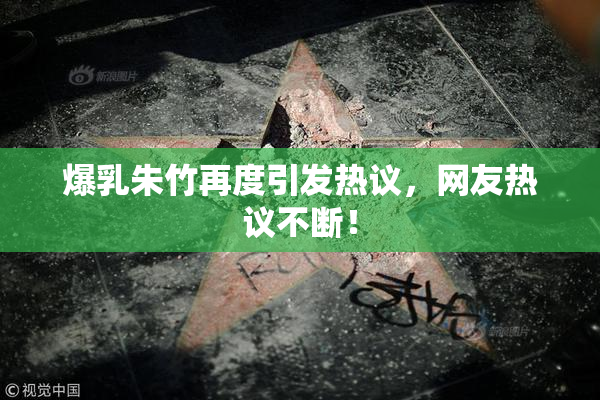 爆乳朱竹再度引发热议，网友热议不断！