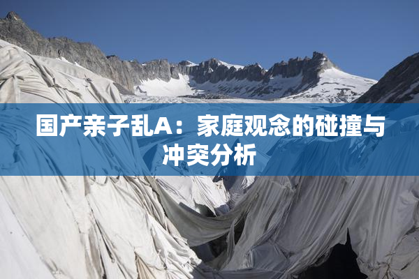 国产亲子乱A：家庭观念的碰撞与冲突分析