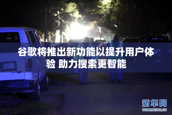 谷歌将推出新功能以提升用户体验 助力搜索更智能