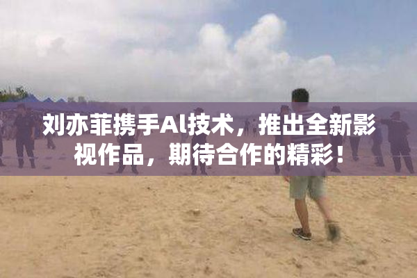 刘亦菲携手Al技术，推出全新影视作品，期待合作的精彩！