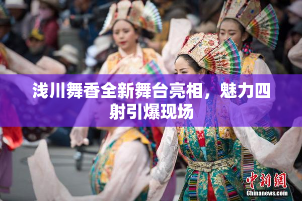浅川舞香全新舞台亮相，魅力四射引爆现场