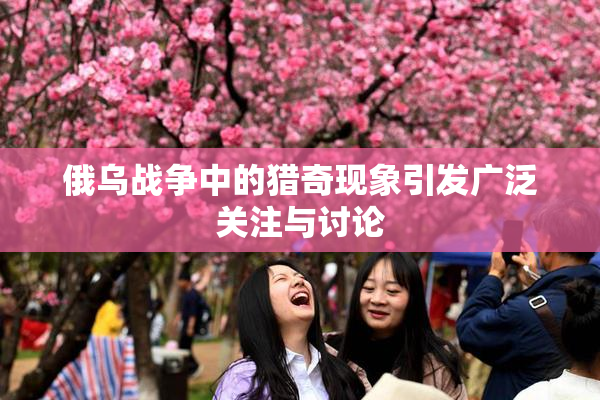 俄乌战争中的猎奇现象引发广泛关注与讨论