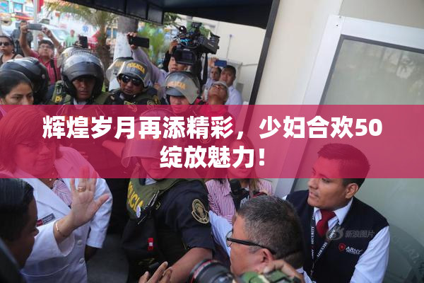 辉煌岁月再添精彩，少妇合欢50绽放魅力！