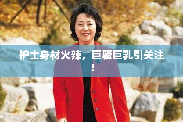 护士身材火辣，巨骚巨乳引关注！