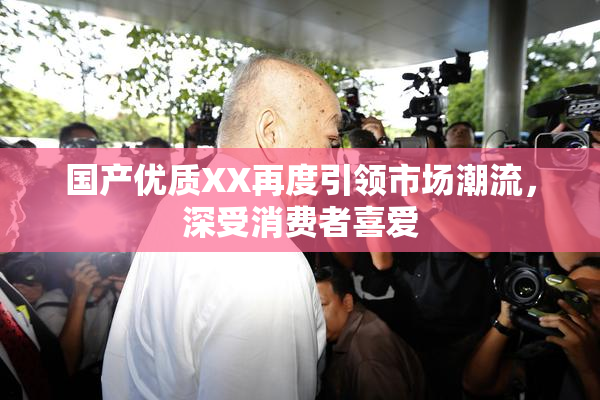 国产优质XX再度引领市场潮流，深受消费者喜爱
