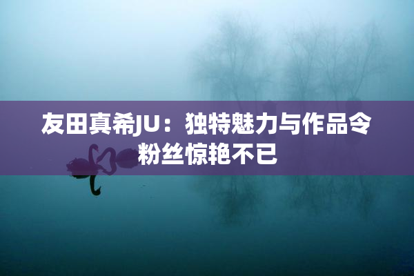 友田真希JU：独特魅力与作品令粉丝惊艳不已