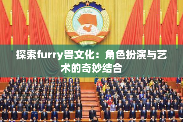 探索furry兽文化：角色扮演与艺术的奇妙结合