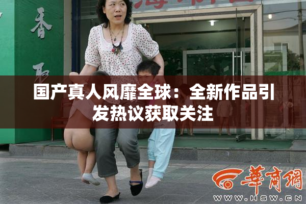 国产真人风靡全球：全新作品引发热议获取关注